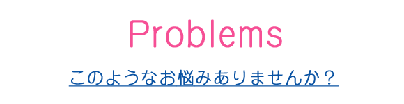 Problem　このようなお悩みありませんか？