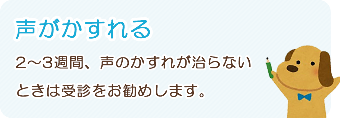 「声がかすれる」：2～3週間、声のかすれが治らないときは受診をお勧めします。