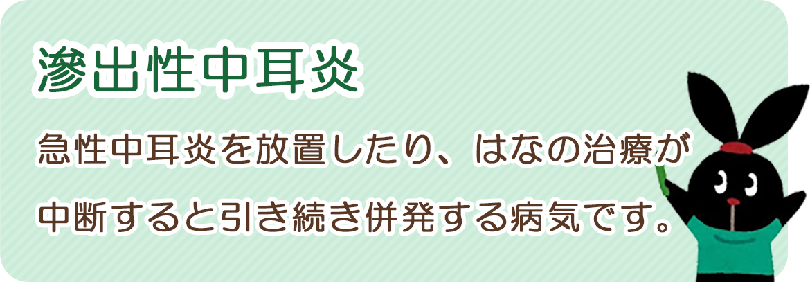 滲出性中耳炎：急性中耳炎を放置したり、鼻の治療が中断すると引き続き併発する病気です。