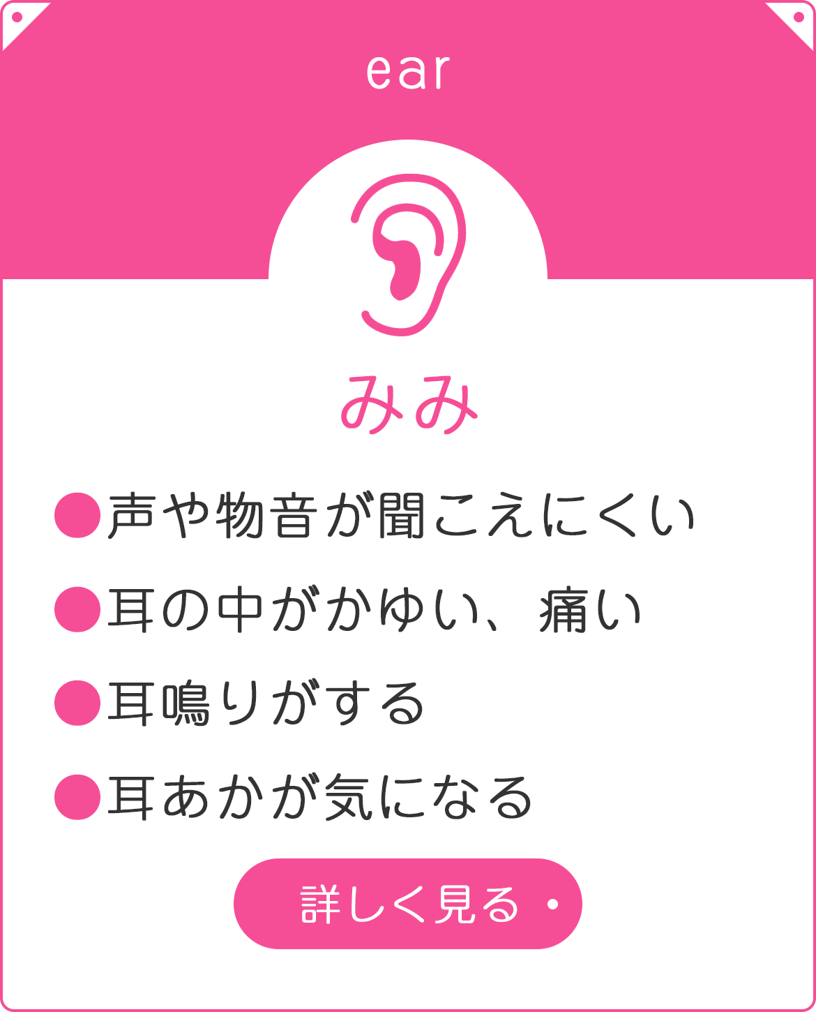 みみ　●声や物音が聞こえにくい　●耳の中がかゆい、痛い　●耳鳴りがする　●耳あかが気になる