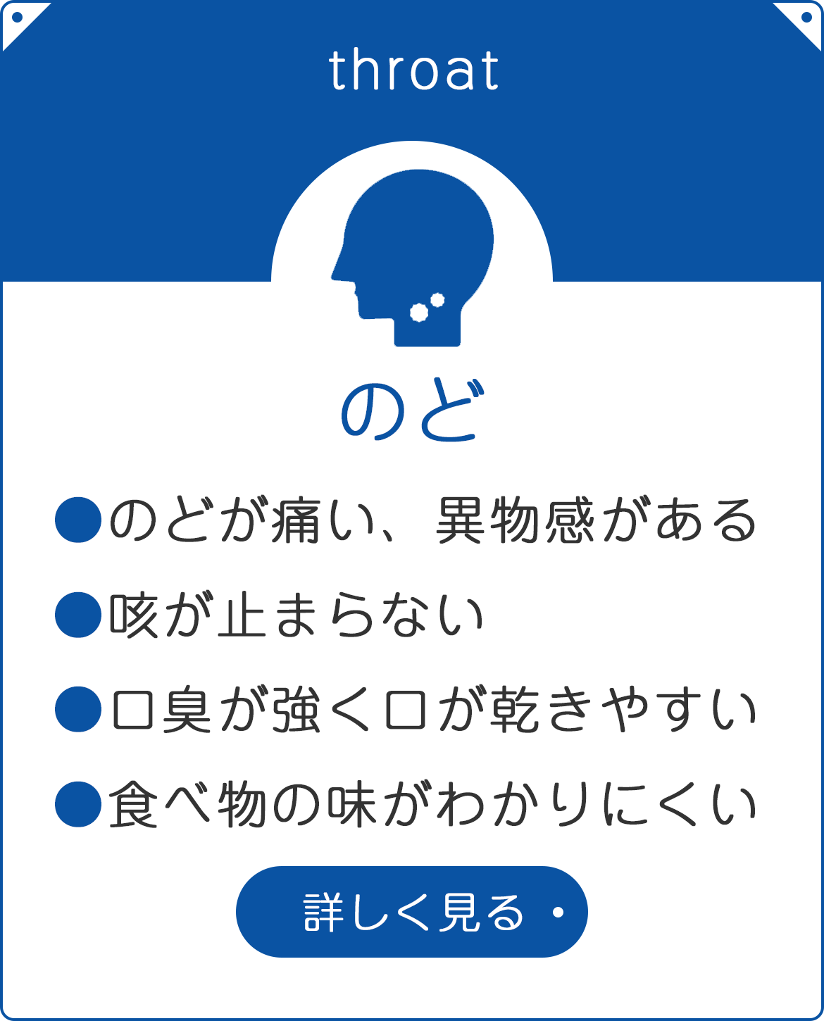 のど　●のどが痛い、異物感がある　●咳が止まらない　●口臭が強く口が乾きやすい　●食べ物の味がわかりにくい